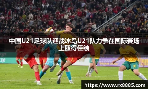 中国U21足球队迎战冰岛U21队力争在国际赛场上取得佳绩